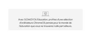 Avec GOWIZYOU Éducation, profitez d'une sélection d'ordinateurs ChromeOS pensés pour le monde de l'éducation que vous ne trouverez nulle part ailleurs.